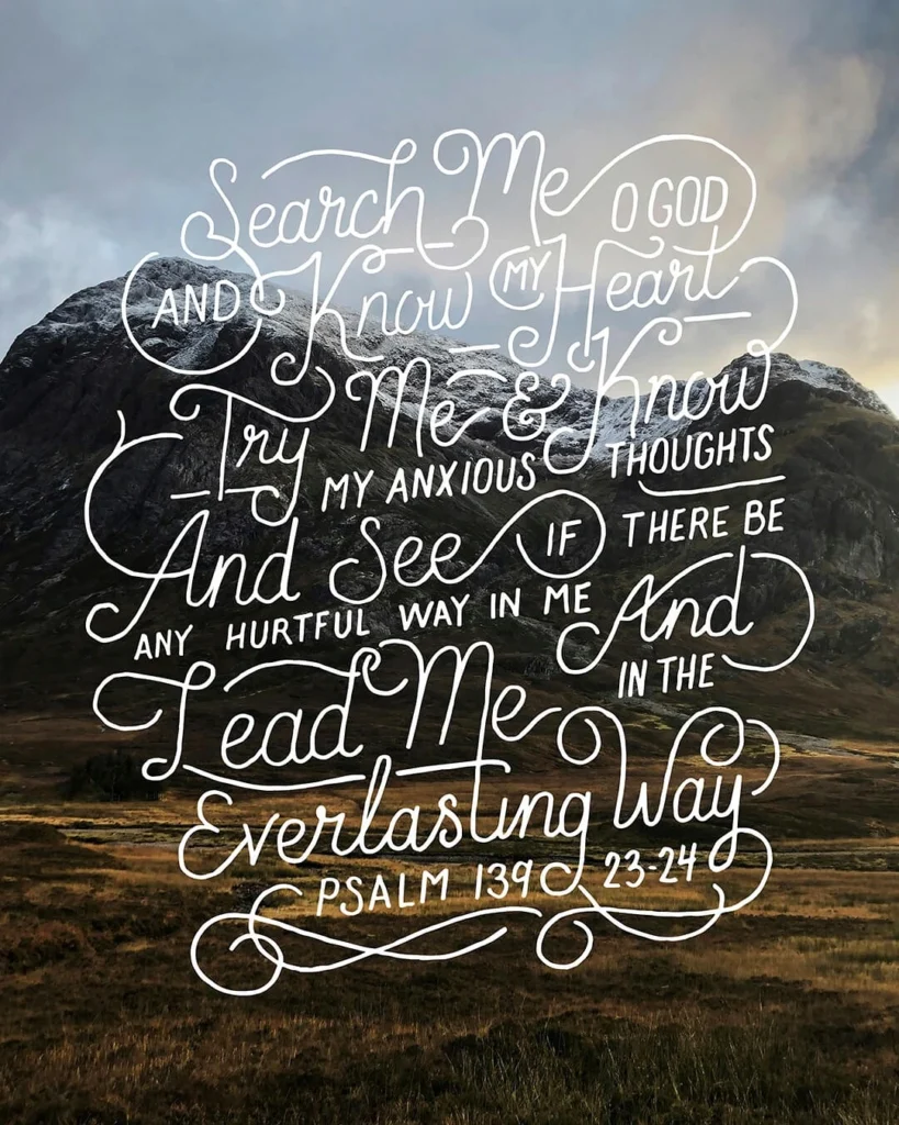 Search me, God, and know my heart; test me and know my anxious thoughts. See if there is any offensive way in me, and lead me in the way everlasting.